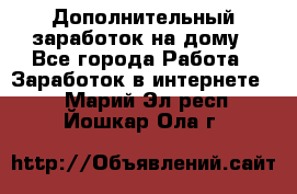 Дополнительный заработок на дому - Все города Работа » Заработок в интернете   . Марий Эл респ.,Йошкар-Ола г.